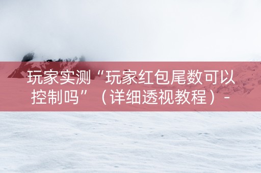 玩家实测“玩家红包尾数可以控制吗”（详细透视教程）-哔哩哔哩