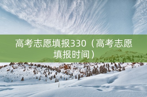 高考志愿填报330（高考志愿填报时间）