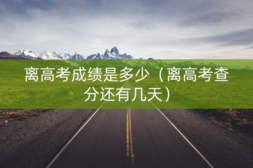离高考成绩是多少（离高考查分还有几天）