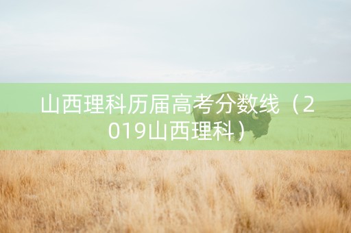 山西理科历届高考分数线（2019山西理科）