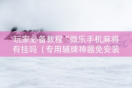 玩家必备教程“微乐手机麻将有挂吗（专用辅牌神器免安装）