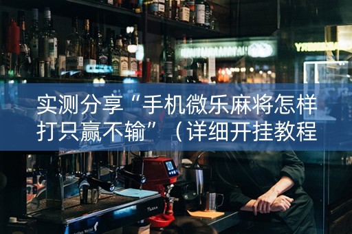 实测分享“手机微乐麻将怎样打只赢不输”（详细开挂教程）-哔哩哔哩