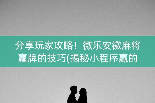 分享玩家攻略！微乐安徽麻将赢牌的技巧(揭秘小程序赢的秘诀)