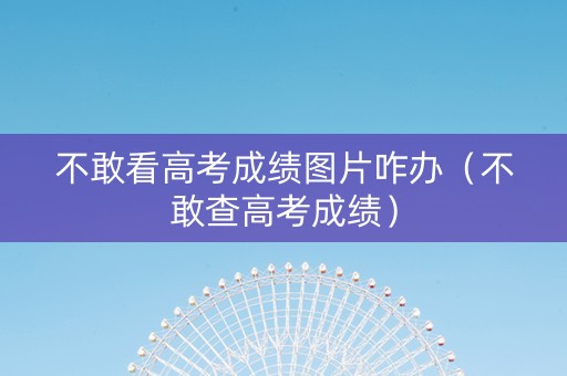 不敢看高考成绩图片咋办（不敢查高考成绩）
