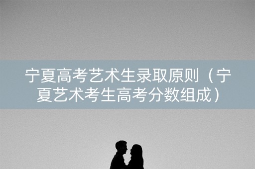 宁夏高考艺术生录取原则（宁夏艺术考生高考分数组成）