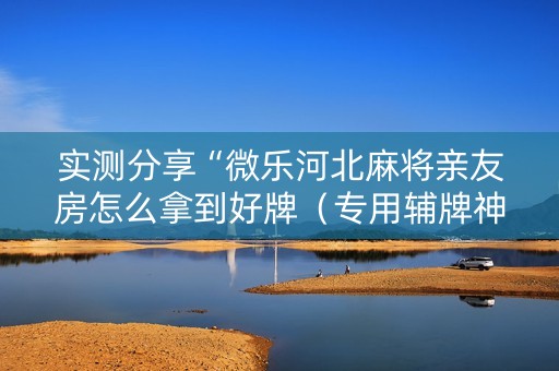 实测分享“微乐河北麻将亲友房怎么拿到好牌（专用辅牌神器免安装）
