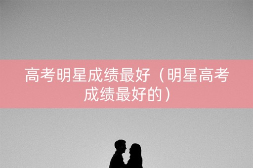 高考明星成绩最好（明星高考成绩最好的）