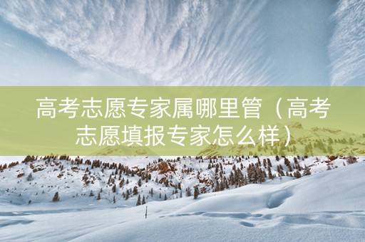 高考志愿专家属哪里管（高考志愿填报专家怎么样）