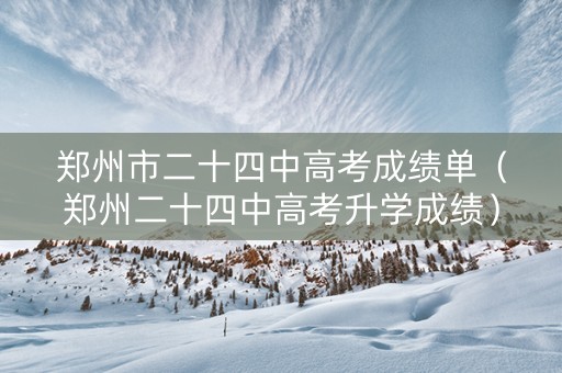 郑州市二十四中高考成绩单（郑州二十四中高考升学成绩）