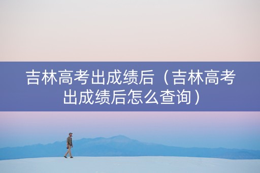 吉林高考出成绩后（吉林高考出成绩后怎么查询）