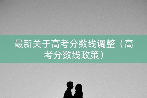 最新关于高考分数线调整（高考分数线政策）