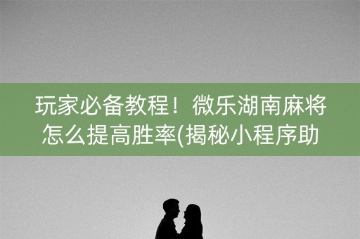 玩家必备教程！微乐湖南麻将怎么提高胜率(揭秘小程序助赢软件)