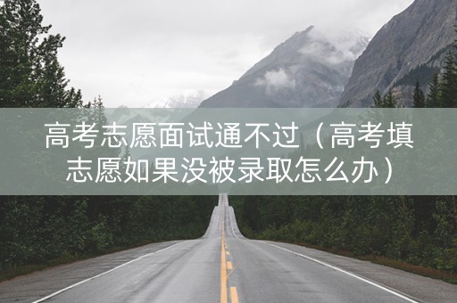 高考志愿面试通不过（高考填志愿如果没被录取怎么办）