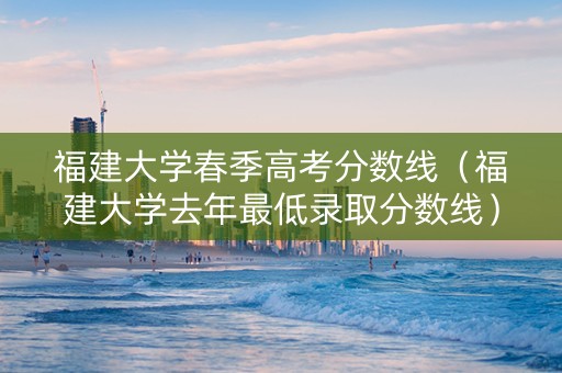福建大学春季高考分数线（福建大学去年最低录取分数线）