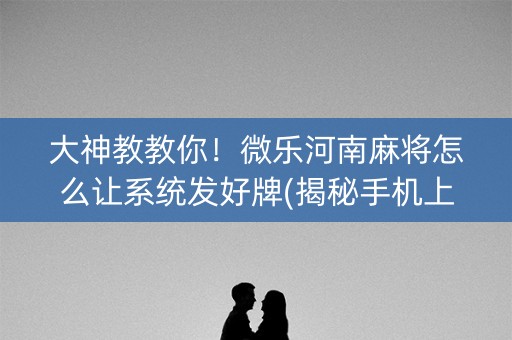 大神教教你！微乐河南麻将怎么让系统发好牌(揭秘手机上赢的秘诀)