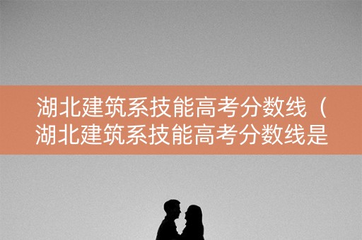 湖北建筑系技能高考分数线（湖北建筑系技能高考分数线是多少）