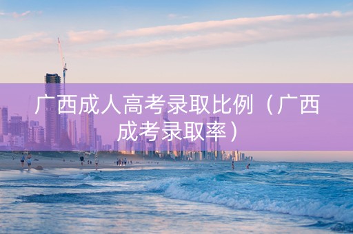 广西成人高考录取比例（广西成考录取率）