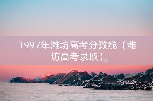 1997年潍坊高考分数线（潍坊高考录取）