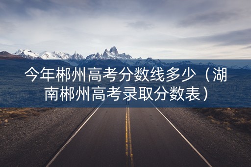 今年郴州高考分数线多少（湖南郴州高考录取分数表）