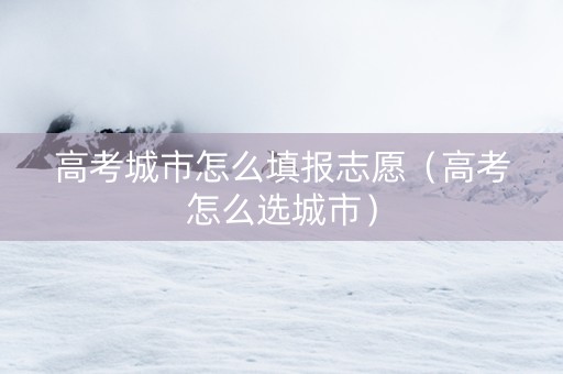 高考城市怎么填报志愿（高考怎么选城市）