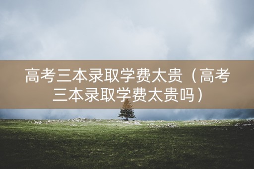 高考三本录取学费太贵（高考三本录取学费太贵吗）