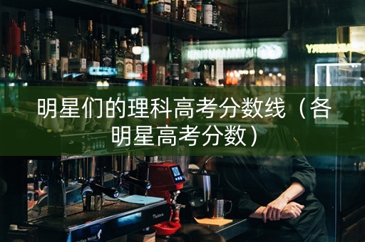 明星们的理科高考分数线（各明星高考分数）