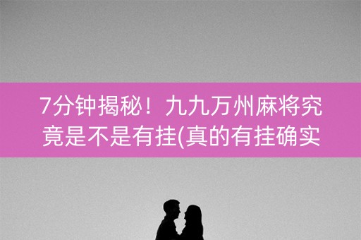 7分钟揭秘！九九万州麻将究竟是不是有挂(真的有挂确实有挂)