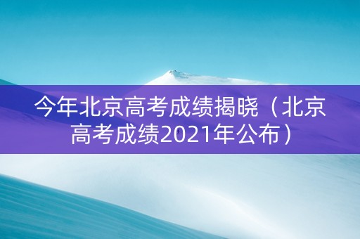 今年北京高考成绩揭晓（北京高考成绩2021年公布）