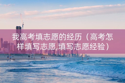 我高考填志愿的经历（高考怎样填写志愿,填写志愿经验）