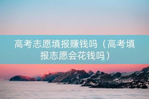 高考志愿填报赚钱吗（高考填报志愿会花钱吗）