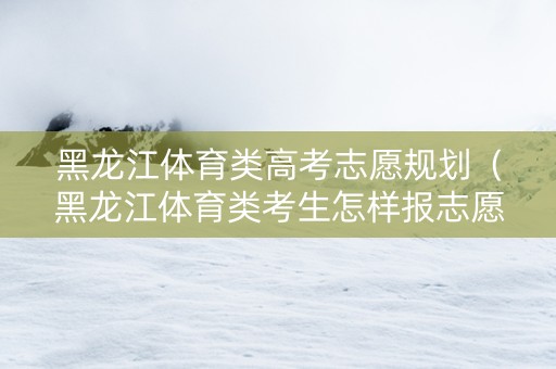 黑龙江体育类高考志愿规划（黑龙江体育类考生怎样报志愿）