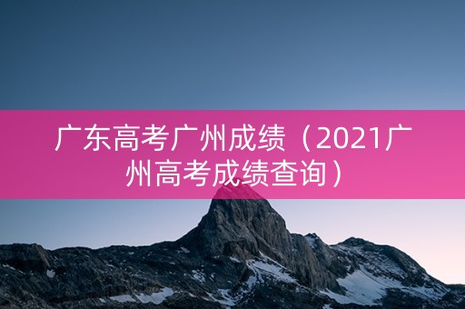 广东高考广州成绩（2021广州高考成绩查询）