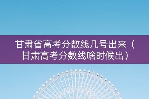 甘肃省高考分数线几号出来（甘肃高考分数线啥时候出）