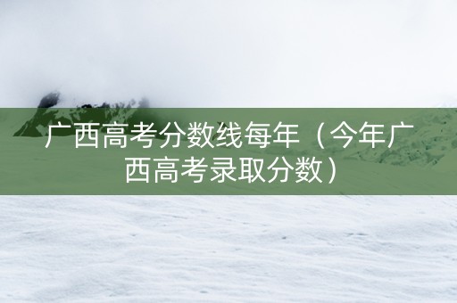 广西高考分数线每年（今年广西高考录取分数）