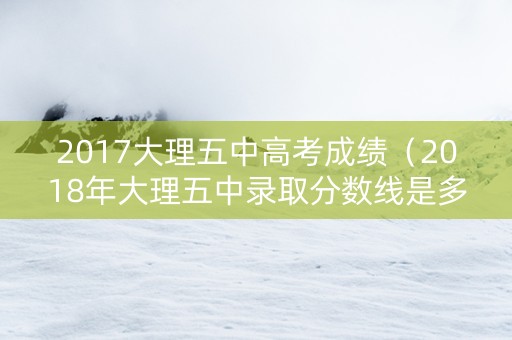2017大理五中高考成绩（2018年大理五中录取分数线是多少）