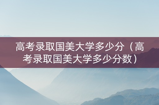 高考录取国美大学多少分（高考录取国美大学多少分数）
