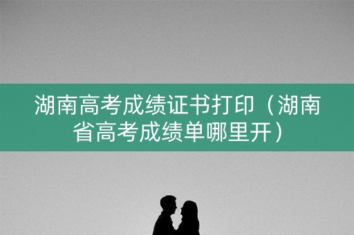 湖南高考成绩证书打印（湖南省高考成绩单哪里开）