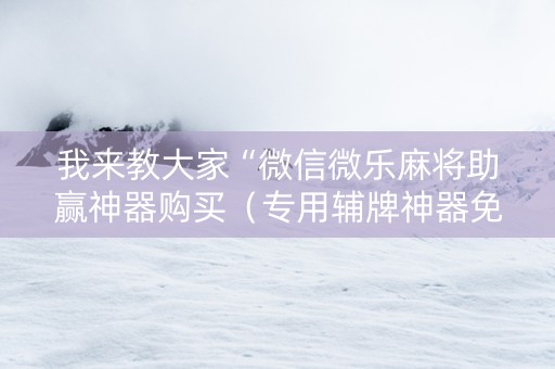 我来教大家“微信微乐麻将助赢神器购买（专用辅牌神器免安装）