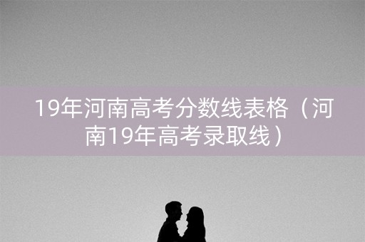 19年河南高考分数线表格（河南19年高考录取线）