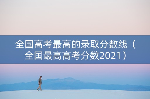 全国高考最高的录取分数线（全国最高高考分数2021）