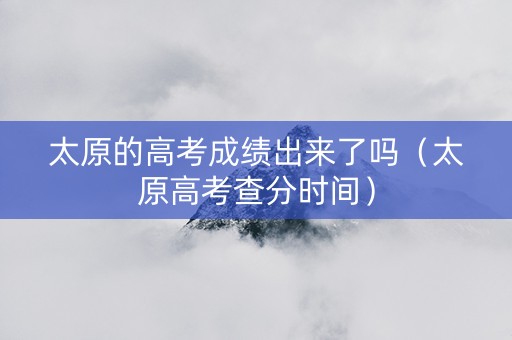 太原的高考成绩出来了吗（太原高考查分时间）