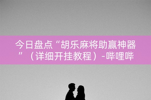 今日盘点“胡乐麻将助赢神器”（详细开挂教程）-哔哩哔哩