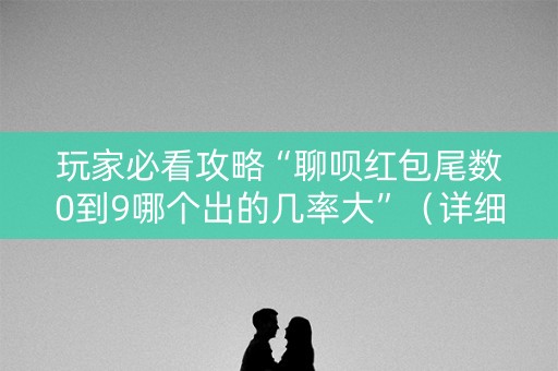 玩家必看攻略“聊呗红包尾数0到9哪个出的几率大”（详细透视教程）-哔哩哔哩