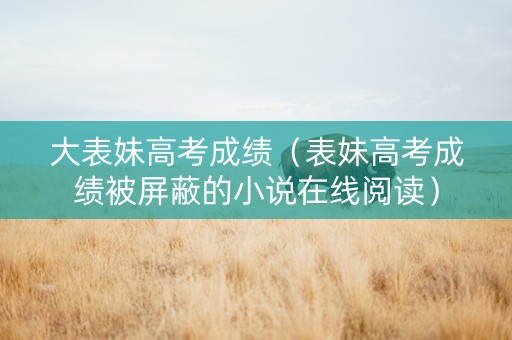 大表妹高考成绩（表妹高考成绩被屏蔽的小说在线阅读）