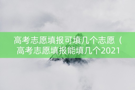 高考志愿填报可填几个志愿（高考志愿填报能填几个2021）
