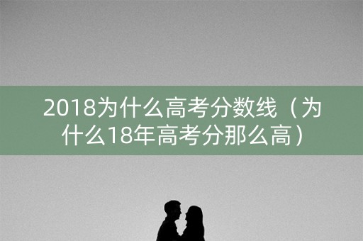 2018为什么高考分数线（为什么18年高考分那么高）