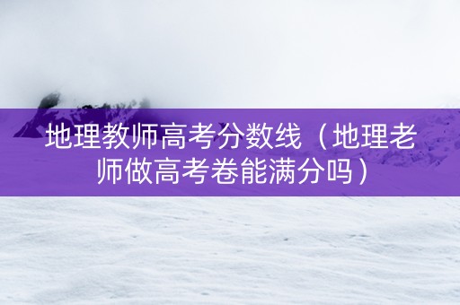 地理教师高考分数线（地理老师做高考卷能满分吗）