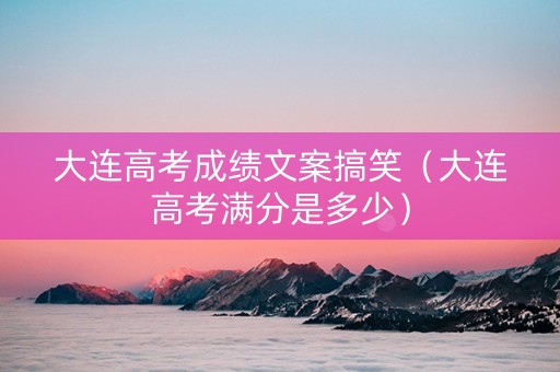 大连高考成绩文案搞笑（大连高考满分是多少）