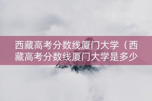 西藏高考分数线厦门大学（西藏高考分数线厦门大学是多少）