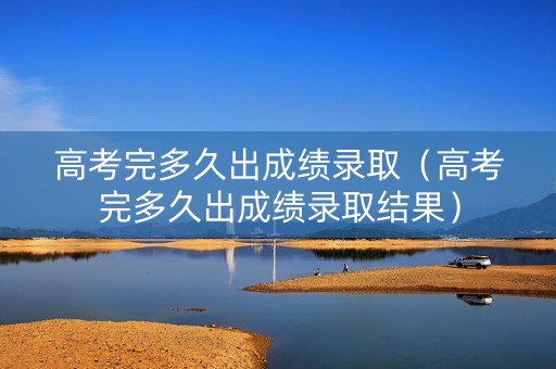 高考完多久出成绩录取（高考完多久出成绩录取结果）